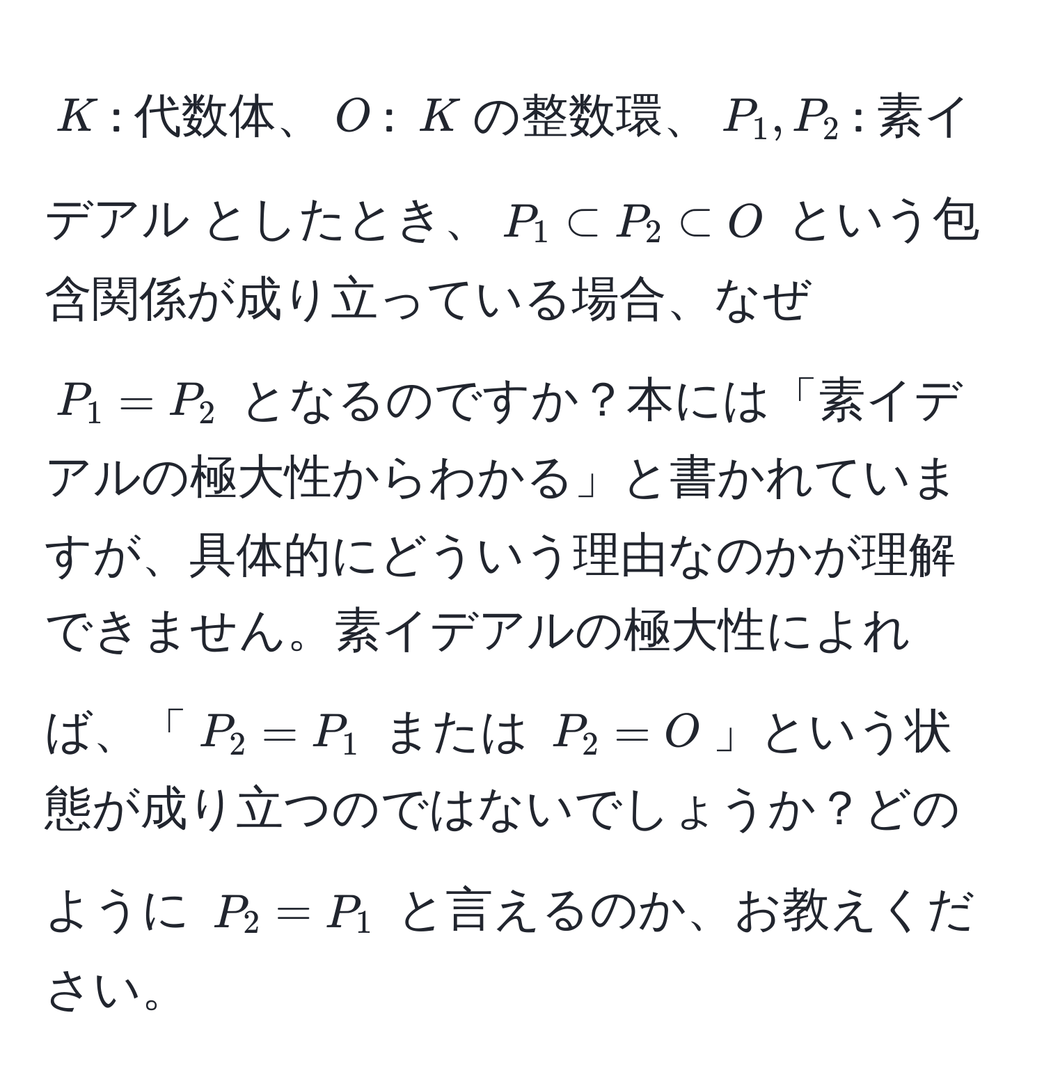 $K$: 代数体、$O$: $K$の整数環、$P_1, P_2$: 素イデアル としたとき、$P_1 ⊂ P_2 ⊂ O$ という包含関係が成り立っている場合、なぜ $P_1 = P_2$ となるのですか？本には「素イデアルの極大性からわかる」と書かれていますが、具体的にどういう理由なのかが理解できません。素イデアルの極大性によれば、「$P_2 = P_1$ または $P_2 = O$」という状態が成り立つのではないでしょうか？どのように $P_2 = P_1$ と言えるのか、お教えください。