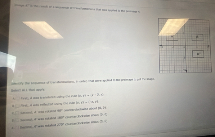 Irmpe 4° is the result of a sequence of transformations that was applied to the preimage A.
Identify the sequence of transformations, in order, that were applied to the preimage to get the image.
Select ALL that apply.
□ First, A was translated using the rule (x,y)-(x-3,y).
First, A was reflected using the rule (x,y)-(-x,y).
C Second, A' wall rotated 90° counterclockwise about (0,0).
Second, A' was rotated 180° counterclockwise about (0,0).
Second, A' was rotated 270° counterclockwise about (0,0).