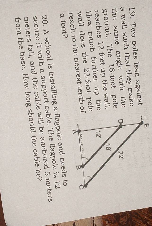 Two poles lean against
a wall such that they make
the same angle with the
ground. The 18-foot pole
reaches 12 feet up the wall.
How much further up the
wall does the 22-foot pole
reach to the nearest tenth of
a foot?
20. A school is installing a flagpole and needs to
secure it with a support cable. The flagpole is 12
meters tall, and the cable will be anchored 5 meters
from the base. How long should the cable be?