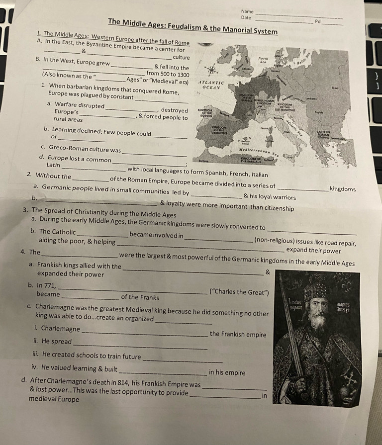 Name 
Date 
_ 
_ 
Pd 
The Middle Ages: Feudalism & the Manorial System 
I. The Middle Ages: Western Europe after the fall of Rome 
_ 
A. In the East, the Byzantine Empire became a center for 
& 
cultu 
_ 
B. In the West, Europe grew _& fell into th 
from 500 to 130
(Also known as the “_ Ages” or 'Medieval' er 
1. When barbarian kingdoms that conquered Rome, 
_ 
Europe was plagued by constan 
a. Warfare disrupted _ destroye 
Europe’s_ , & forced people t 
rural areas 
b. Learning declined; Few people could 
or 
_ 
_ 
_ 
c. Greco-Roman culture was 
_ 
d. Europe lost a common 
Latin _with local languages tpanish, French, Italian 
2. Without the _of the Roman Empire, Europe became divided into a series of _kingdoms 
a. Germanic people lived in small communities led by _& his loyal warriors 
b. _& loyalty were more important than citizenship 
3. The Spread of Christianity during the Middle Ages 
a. During the early Middle Ages, the Germanic kingdoms were slowly converted to 
b. The Catholic_ became involved in _(non-religious) issues like road repair, 
aiding the poor, & helping _expand their power 
_ 
4. The_ were the largest & most powerful of the Germanic kingdoms in the early Middle Ages 
a. Frankish kings allied with the 
expanded their power 
& 
b. In 771, _(“Charles the Great”) 
became _of the Franks 
c. Charlemagne was the greatest Medieval king because he did something no other 
_ 
king was able to do...create an organized 
i. Charlemagne _the Frankish empire 
_ 
ii. He spread 
_ 
iii. He created schools to train future 
iv. He valued learning & built _in his empire 
d. After Charlemagne’s death in 814, his Frankish Empire was 
& lost power...This was the last opportunity to provide_ _in 
medieval Europe