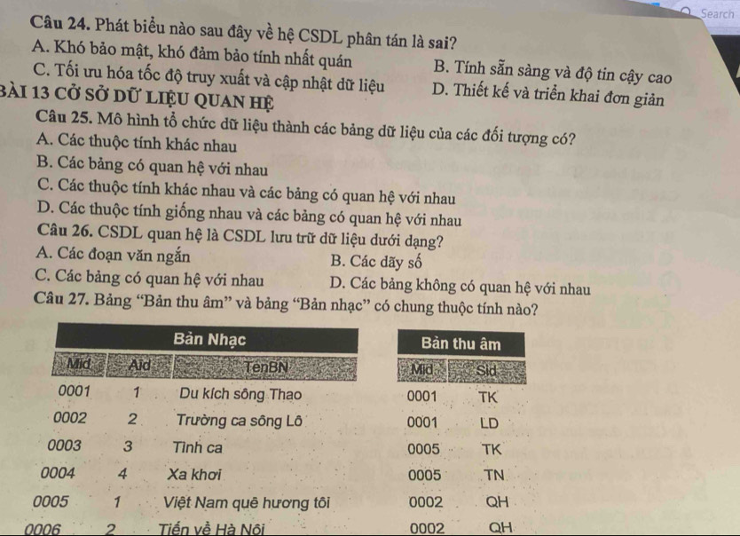 Search
Câu 24. Phát biểu nào sau đây về hệ CSDL phân tán là sai?
A. Khó bảo mật, khó đảm bảo tính nhất quán B. Tính sẵn sàng và độ tin cậy cao
C. Tối ưu hóa tốc độ truy xuất và cập nhật dữ liệu D. Thiết kế và triển khai đơn giản
bài 13 cở sở dữ liệu quan hệ
Câu 25. Mô hình tổ chức dữ liệu thành các bảng dữ liệu của các đối tượng có?
A. Các thuộc tính khác nhau
B. Các bảng có quan hệ với nhau
C. Các thuộc tính khác nhau và các bảng có quan hệ với nhau
D. Các thuộc tính giống nhau và các bảng có quan hệ với nhau
Câu 26. CSDL quan hệ là CSDL lưu trữ dữ liệu dưới dạng?
A. Các đoạn văn ngắn B. Các đãy số
C. Các bảng có quan hệ với nhau D. Các bảng không có quan hệ với nhau
Câu 27. Bảng “Bản thu âm” và bảng “Bản nhạc” có chung thuộc tính nào?
0006 2 Tiến về Hà Nôi 0002 QH