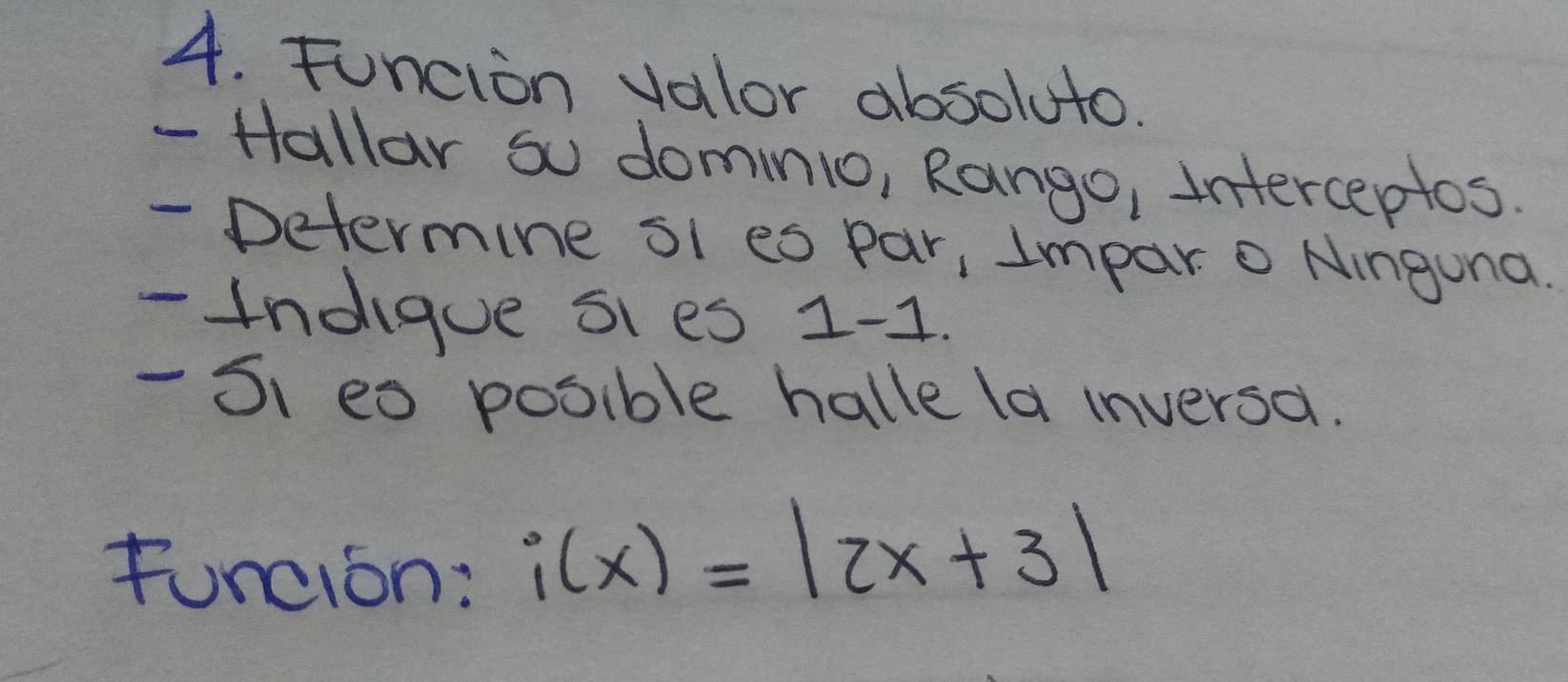 Funcion valor absoluto. 
- Hallar so domnio, Rango, Interceptos. 
- Determine sl es par, Impar o Ninguna. 
- 1ndigue sies 1 -1. 
- S1 eo posible halle la inversa. 
Funcion:
i(x)=|2x+3|