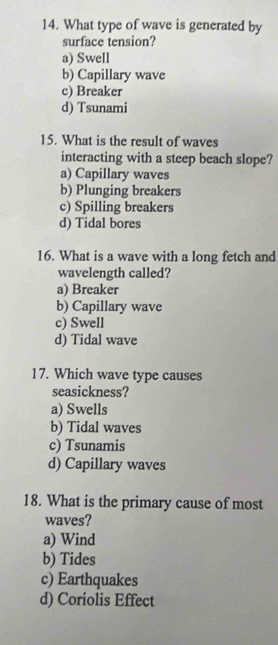 What type of wave is generated by
surface tension?
a) Swell
b) Capillary wave
c) Breaker
d) Tsunami
15. What is the result of waves
interacting with a steep beach slope?
a) Capillary waves
b) Plunging breakers
c) Spilling breakers
d) Tidal bores
16. What is a wave with a long fetch and
wavelength called?
a) Breaker
b) Capillary wave
c) Swell
d) Tidal wave
17. Which wave type causes
seasickness?
a) Swells
b) Tidal waves
c) Tsunamis
d) Capillary waves
18. What is the primary cause of most
waves?
a) Wind
b) Tides
c) Earthquakes
d) Coriolis Effect