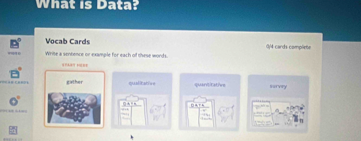 What is Data? 
Vocab Cards 0/4 cards complete 
V10T 0 Write a sentence or example for each of these words. 
START HERE 
Focàu Cards gather qualitative quantitative survey 
DATA Data . 
FOCRE GAME 
.