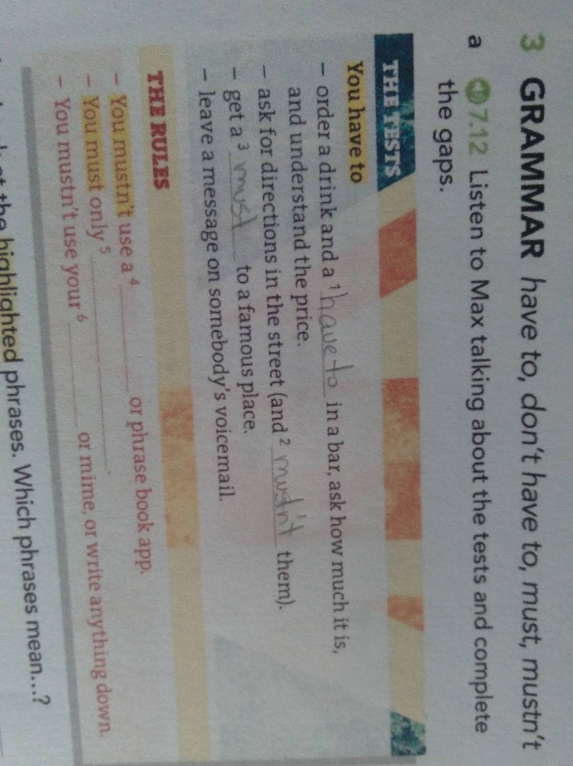 GRAMMAR have to, don’t have to, must, mustn’t 
a ① 7.12 Listen to Max talking about the tests and complete 
the gaps. 
THE TESTS 
You have to 
- order a drink and a ¹_ in a bar, ask how much it is, 
and understand the price. 
- ask for directions in the street (and ?_ them). 
- get a ³_ to a famous place. 
— leave a message on somebody’s voicemail. 
THE RULES 
— You mustn't use a _or phrase book app. 
— You must only 5
- You mustn’t use your _or mime, or write anything down. 
the highlighted phrases. Which phrases mean...?