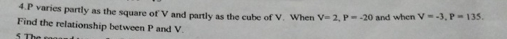 4. P varies partly as the square of V and partly as the cube of V. When V=2, P=-20 and when V=-3, P=135. 
Find the relationship between P and V. 
5 The s