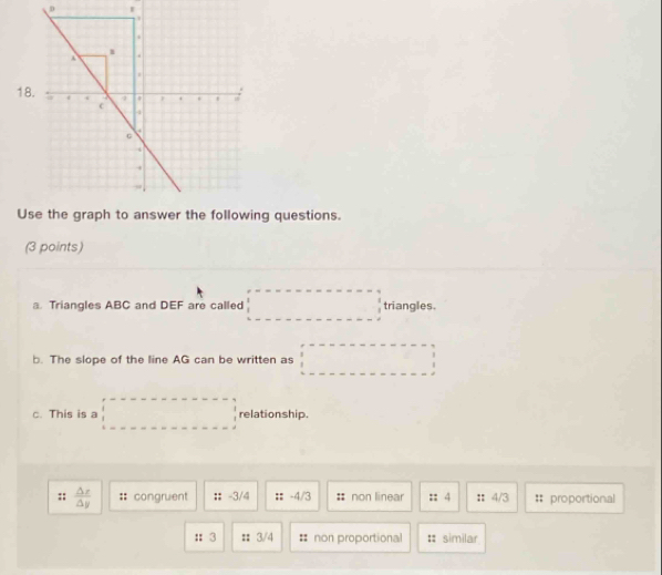 Ug questions.
(3 points)
a. Triangles ABC and DEF are called triangles.
b. The slope of the line AG can be written as
□  
c. This is a relationship.
:;  △ x/△ y  congruent :: -3/4 :: -4/3 non linear :: 4 : 4/3 # proportional
:3 :: 3/4 # non proportional : similar