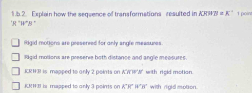 Explain how the sequence of transformations resulted in KRWB≌ K' 1 poin
'R 'W'B '
Rigid motions are preserved for only angle measures.
Rigid motions are preserve both distance and angle measures.
KRWB is mapped to only 2 points on K'R'W'B' with rigid motion.
KRWB is mapped to only 3 points on K'R'W'B' with rigid motion.