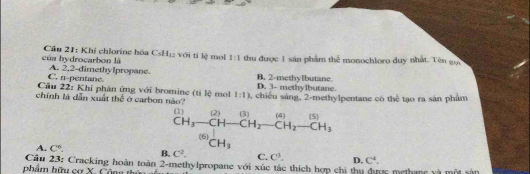 Khi chlorine hóa C_5H_12 với tỉ lệ mol 1:1
của hydrocarbon là thu được 1 sản phẩm thể monochloro duy nhất. Tên gọi
A. 2, 2 -dimethylpropane. B. 2 -methylbutane.
C. n-pentane.
D. 3 - methylbutane.
Câu 22: Khi phản ứng với bromine (tỉ lệ mol 1:1)
chính là dẫn xuất thể ở carbon nào? 3, chiếu sáng, 2 -methylpentane có thể tạo ra sản phẩm
(1) (2) (3) (4) (5)
CH_3-CH CH_2-CH_2-CH_3
(6) CH_3
A. C^6.
B. C^2.
C. C^3. D. C^4. 
Câu 23: Cracking hoàn toàn 2 -methylpropane với xúc tác thích hợp chi thu được methane và một sản
phẩm hữu cơ X. Công th