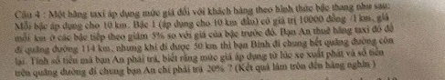 Cầu 4 : Một hãng taxi áp dụng mức giá đổi với khách hàng theo hình thức bậc thang như sau: 
Mỗi bậc áp dụng cho 10 km. Bậc 1 (áp dụng cho 10 km đầu) có giả trị 10000 đồng / 1 km, giả 
môi km ở các bậc tiếp theo giám 5% so với giá của bậc trước đó. Bạn An thuế hãng taxi đó đô 
đi quảng đường 114 km, nhưng khi đi được 50 km thì bạn Bình đi chung bết quảng đường côn 
lại. Tính số tiển mã ban An phái trá, biết rằng mức giá áp dụng từ lúc xe xuất phát và số tiên 
trên quảng đường đi chung bạn An chí phải trá 20% ? (Kết quả làm tròn đến hàng nghĩn )