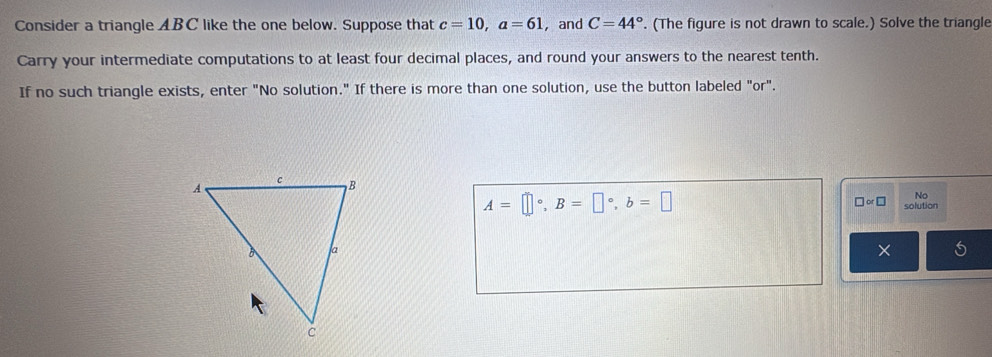 Consider a triangle ABC like the one below. Suppose that c=10, a=61 ， and C=44°. (The figure is not drawn to scale.) Solve the triangle 
Carry your intermediate computations to at least four decimal places, and round your answers to the nearest tenth. 
If no such triangle exists, enter "No solution." If there is more than one solution, use the button labeled "or". 
□ or□ 
No
A=□°, B=□°, b=□ solution 
×