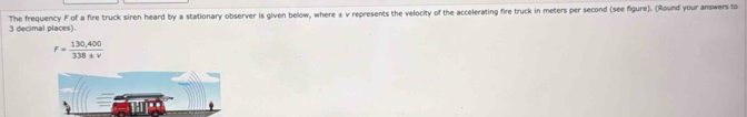 The frequency F of a fire truck siren heard by a stationary observer is given below, where & v represents the velocity of the accelerating fire truck in meters per second (see figure). (Round your answers to
3 decimal places).
F= (130,400)/338± v 