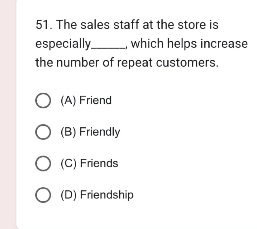 The sales staff at the store is
especially_ , which helps increase
the number of repeat customers.
(A) Friend
(B) Friendly
(C) Friends
(D) Friendship