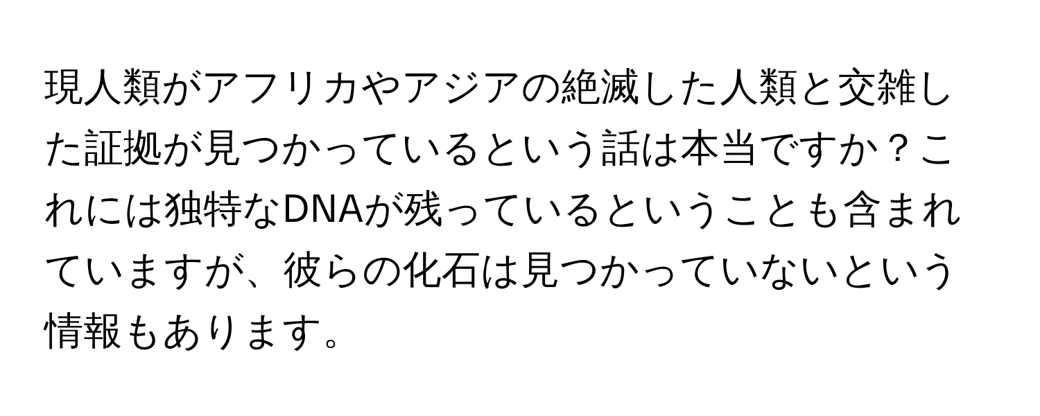 現人類がアフリカやアジアの絶滅した人類と交雑した証拠が見つかっているという話は本当ですか？これには独特なDNAが残っているということも含まれていますが、彼らの化石は見つかっていないという情報もあります。