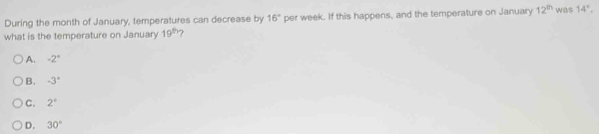 During the month of January, temperatures can decrease by 16° per week. If this happens, and the temperature on January 12^(th) was 14°, 
what is the temperature on January 19^(th) 7
A. -2°
B. -3°
C. 2°
D. 30°