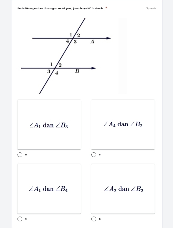 Perhatikan gambar. Pasangan sudut yang jumlahnya 180° adalah., * 5 points
∠ A_1 dan ∠ B_3 ∠ A_4 dan ∠ B_2
a.
b.
∠ A_1 dan ∠ B_4 ∠ A_2 dan ∠ B_2
C.
d.