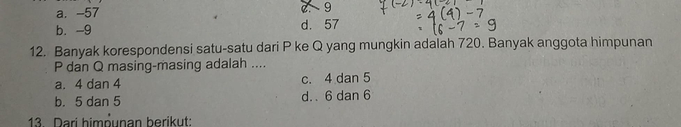 a. -57
9
b. -9 d. 57
12. Banyak korespondensi satu-satu dari P ke Q yang mungkin adalah 720. Banyak anggota himpunan
P dan Q masing-masing adalah ....
a. 4 dan 4 c. 4 dan 5
b. 5 dan 5 d. . 6 dan 6
13. Dari himņunan berikut: