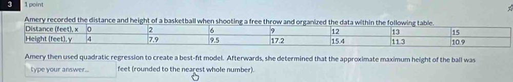 3 1 point 
Amery recorded the distance and height of a basketball when shooting a free throw and organized the d 
Amery then used quadratic regression to create a best-ft model. Afterwards, she determined that the approximate maximum height of the ball was 
type your answer... feet (rounded to the nearest whole number).