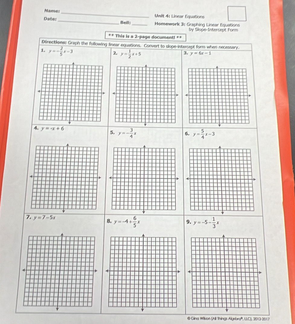 Name:_ Unit 4: Linear Equations 
Bell: 
Date:_ _Momework 3: Graphing Linear Equations 
by Slope-Intercept Form 
* * This is a 2-page document! ** 
Directions: Graph the following linear equations. Convert to slope-intercept form when necessary. 
1. y=- 2/5 x-3
2. y= 1/2 x+5
3. y=6x-1
4. y=-x+6
5. y=- 3/4 x y= 5/4 x-3
6. 
7. y=7-5x 8. y=-4+ 6/5 x
9. y=-5- 1/3 x
© Gina Wilson (All Things Algebra®, LLC), 2012-2017