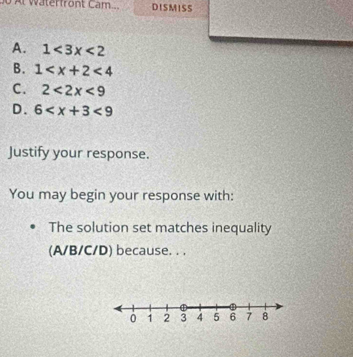 Al waterfront Cam.. DISMISS
A. 1<3x<2
B. 1 <4</tex>
C. 2<2x<9
D. 6 <9</tex> 
Justify your response.
You may begin your response with:
The solution set matches inequality
(A/B/C/D) because. . .