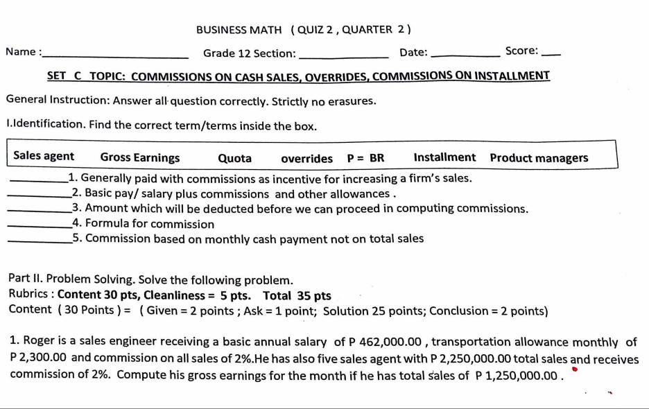 BUSINESS MATH ( QUIZ 2 , QUARTER 2 )
Name :_ Grade 12 Section: _Date: _Score:_
SET C TOPIC: COMMISSIONS ON CASH SALES, OVERRIDES, COMMISSIONS ON INSTALLMENT
General Instruction: Answer all question correctly. Strictly no erasures.
I.Identification. Find the correct term/terms inside the box.
Sales agent Gross Earnings Quota overrides P=BR Installment Product managers
_1. Generally paid with commissions as incentive for increasing a firm's sales.
_2. Basic pay/ salary plus commissions and other allowances .
_3. Amount which will be deducted before we can proceed in computing commissions.
_4. Formula for commission
_5. Commission based on monthly cash payment not on total sales
Part II. Problem Solving. Solve the following problem.
Rubrics : Content 30 pts, Cleanliness =5 p ts . Total 35 pts
Content (30Poi nts )= ( Given =2 points ; Ask=1 point; Solution 25 points; Conclusion =2 points)
1. Roger is a sales engineer receiving a basic annual salary of P 462,000.00 , transportation allowance monthly of
P 2,300.00 and commission on all sales of 2%.He has also five sales agent with P 2,250,000.00 total sales and receives
commission of 2%. Compute his gross earnings for the month if he has total sales of P 1,250,000.00.