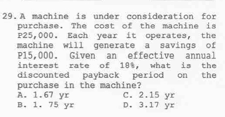 A machine is under consideration for
purchase. The cost of the machine is
P25,000. Each year it operates, the
machine will generate a savings of
P15,000. Given an effective annual
interest rate of 18%, what is the
discounted payback period on the
purchase in the machine?
A. 1.67 yr C. 2.15 yr
B. 1. 75 yr D. 3.17 yr