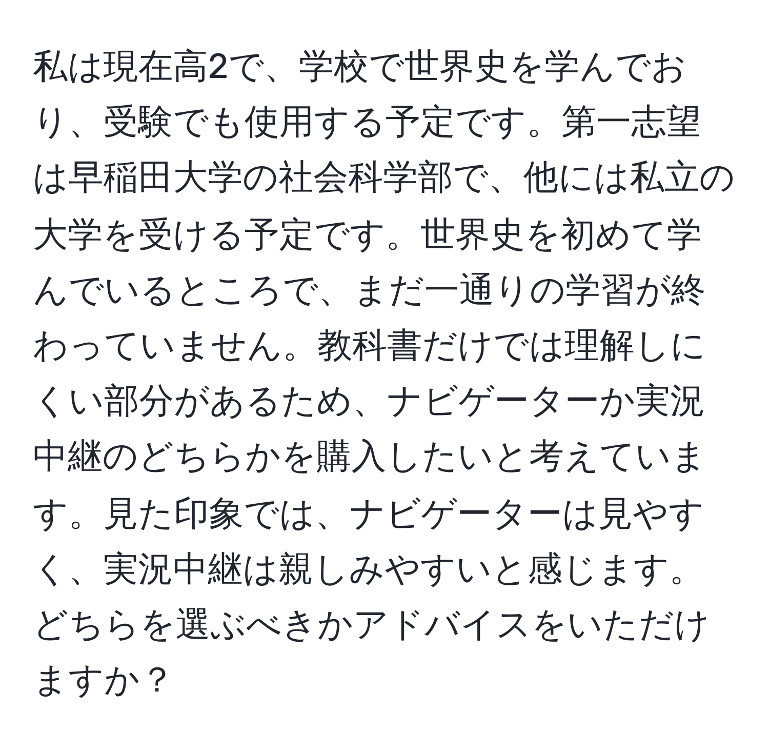 私は現在高2で、学校で世界史を学んでおり、受験でも使用する予定です。第一志望は早稲田大学の社会科学部で、他には私立の大学を受ける予定です。世界史を初めて学んでいるところで、まだ一通りの学習が終わっていません。教科書だけでは理解しにくい部分があるため、ナビゲーターか実況中継のどちらかを購入したいと考えています。見た印象では、ナビゲーターは見やすく、実況中継は親しみやすいと感じます。どちらを選ぶべきかアドバイスをいただけますか？