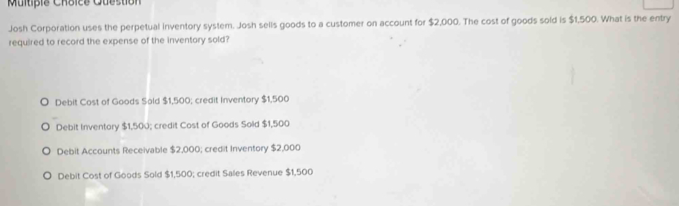 Multipie Choice Question
Josh Corporation uses the perpetual inventory system. Josh sells goods to a customer on account for $2,000. The cost of goods sold is $1,500. What is the entry
required to record the expense of the inventory sold?
Debit Cost of Goods Sold $1,500; credit Inventory $1,500
Debit Inventory $1,500; credit Cost of Goods Sold $1,500
Debit Accounts Receivable $2,000; credit Inventory $2,000
Debit Cost of Goods Sold $1,500; credit Sales Revenue $1,500