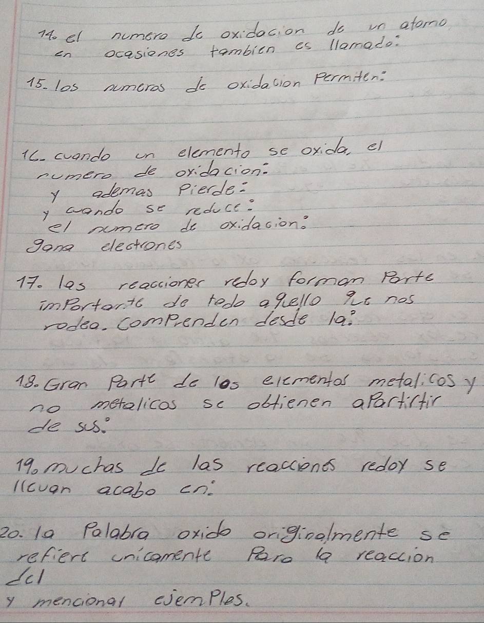 740 el numero to oxidacion do un afono 
en ocasiones tambien es llamado: 
15. los numeros do oxidation permiten: 
16. cuando un elemento se oxida, ef 
numero de oridacion: 
y ademas pierde: 
y wando se reduce? 
el nmero do oxidacion. 
gan electrones 
17. las reactioner redoy forman Porte 
important do tedo agello 2t nos 
rodeo. Compenden desde la? 
18. Gran Partt do las elcmentos metalicos y 
no metalicas se oblienen aparticfin 
de sus. 
19. muchas do las reacciones redor se 
Ilcvan acabo cn. 
20. 1a Palabra oxido orginalmente se 
reflert unicomente Rre aa reaccion 
dcl 
y mencional cjemples.