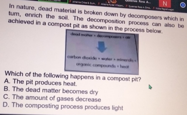 Quéenée Ross A... N
Johanna Chice B. Gum.. Akiesna Rylee Villapan. Queenee Ross A. Oma.. " Nicka fagcaliwagan
In nature, dead material is broken down by decomposers which in
tum, enrich the soil. The decomposition process can also be
achieved in a compost pit as shown in the process below.
dead matter + decomposers + atr
carbon dioxide + water + minerols +
organic compounds + heat
Which of the following happens in a compost pit?
A. The pit produces heat.
B. The dead matter becomes dry
C. The amount of gases decrease
D. The composting process produces light