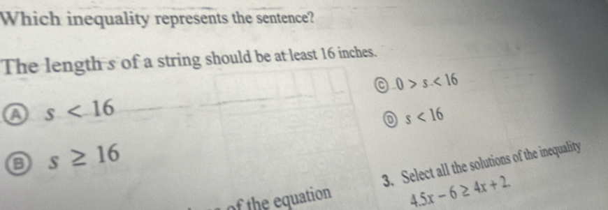 Which inequality represents the sentence?
The length s of a string should be at least 16 inches.
a 0>s<16</tex>
a s<16</tex>
s<16</tex>
o s≥ 16
3. Select all the solutions of the inequality
of the equation
4.5x-6≥ 4x+2.