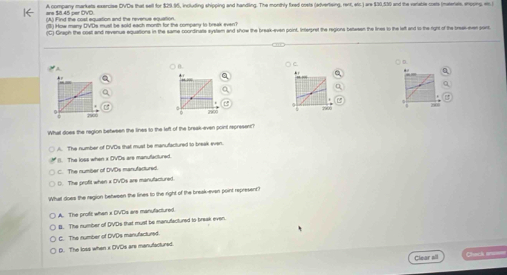 are $8.45 per DVD. A company markets exercise DVDs that sell for $29.95, including shipping and handling. The monthly fixed costs (advertising, rent, eric.) are $30,530 and the variable costs (materals, shipping. etc.)
(A) Find the cost equation and the revenue equation.
(B) How many DVDs must be sold each month for the company to break even?
(C) Graph the cost and revenue equations in the same coordinate system and show the break-even point. Interpret the regions between the lines to the left and to the right of the break-ever poirt.
B.
C.
0.
. 
Ay
.

0 2900 2900 2900 0 2500
What does the region between the lines to the left of the break-even point represent?
A. The number of DVDs that must be manufactured to break even.
B. The loss when x DVDs are manufactured.
C. The number of DVDs manufactured.
D. The profit when x DVDs are manufactured.
What does the region between the lines to the right of the break-even point represent?
A. The profit when x DVDs are manufactured.
B. The number of DVDs that must be manufactured to break even.
C. The number of DVDs manufactured.
D. The loss when x DVDs are manufactured.
Clear all Check a