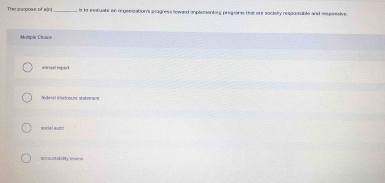 The purpose of a(r) _is to evaluate an organization's progress toward implementing programs that are socially responsible and responsive.
Multiple Choice
annual report
federal disclosure statement
social audit
accountability review