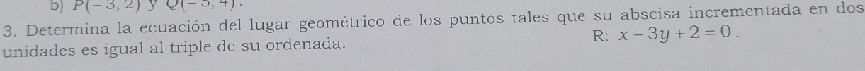 b) P(-3,2) y Q(-5,4). 
3. Determina la ecuación del lugar geométrico de los puntos tales que su abscisa incrementada en dos
unidades es igual al triple de su ordenada. R: x-3y+2=0.