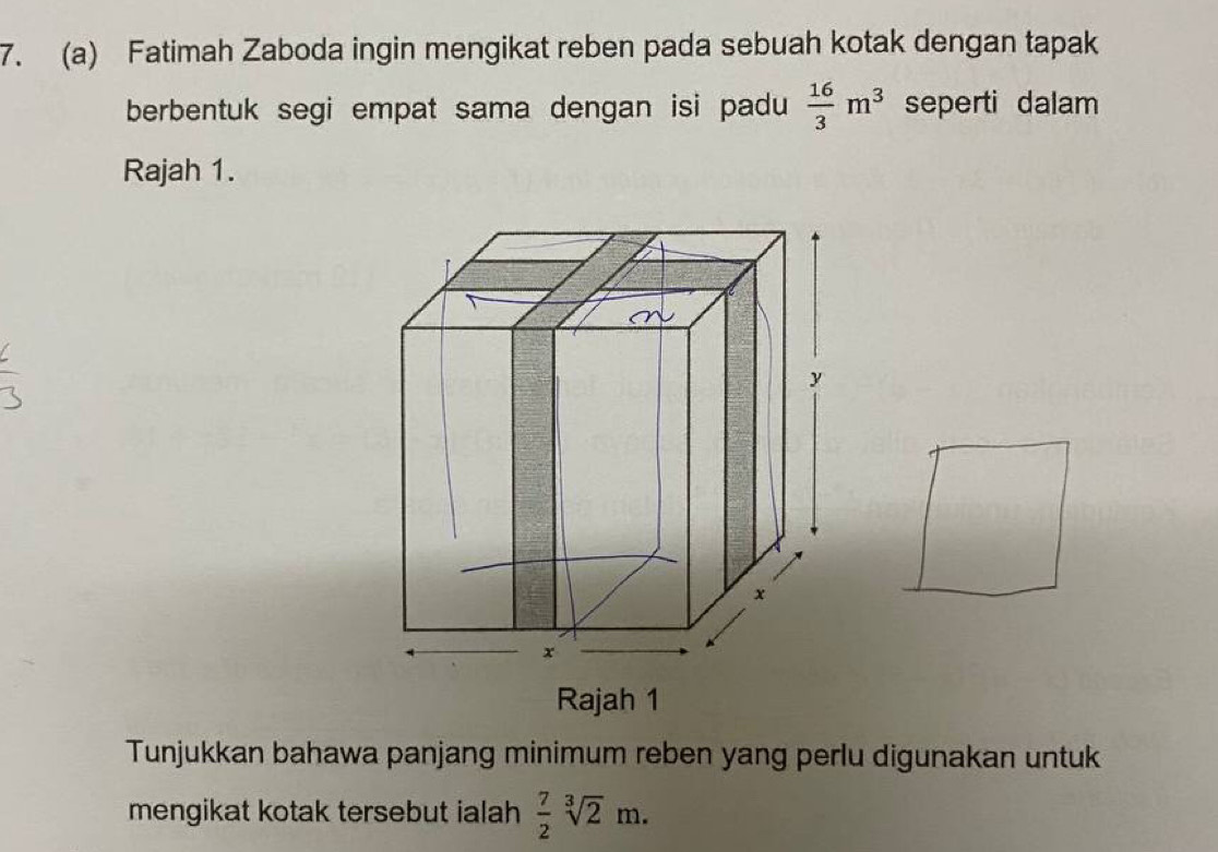 Fatimah Zaboda ingin mengikat reben pada sebuah kotak dengan tapak 
berbentuk segi empat sama dengan isi padu  16/3 m^3 seperti dalam 
Rajah 1. 
Rajah 1 
Tunjukkan bahawa panjang minimum reben yang perlu digunakan untuk 
mengikat kotak tersebut ialah  7/2 sqrt[3](2)m.