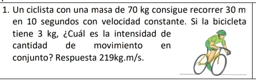 Un ciclista con una masa de 70 kg consigue recorrer 30 m
en 10 segundos con velocidad constante. Si la bicicleta 
tiene 3 kg, ¿Cuál es la intensidad de 
cantidad de movimiento en 
conjunto? Respuesta 219kg.m/s.