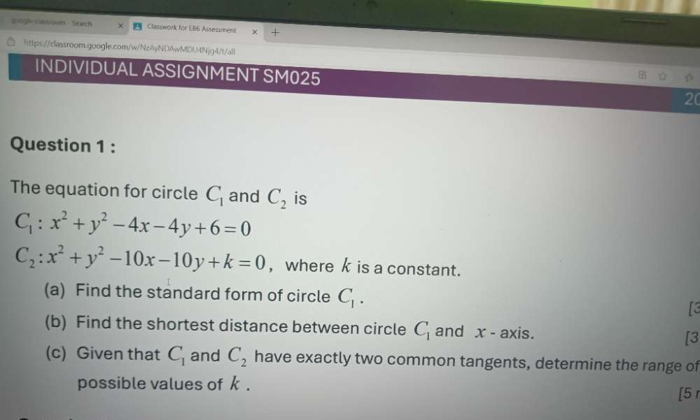 google castioom - Search Classwork for EB6 Assessment 
https://classroom.google.com/w/NzAyNDAwMDU4Njg4/t/all 
INDIVIDUAL ASSIGNMENT SM025 
20 
Question 1 : 
The equation for circle C_1 and C_2 is
C_1:x^2+y^2-4x-4y+6=0
C_2:x^2+y^2-10x-10y+k=0 ,where k is a constant. 
(a) Find the standard form of circle C_1. 
[3 
(b) Find the shortest distance between circle C_1 and x - axis. [3 
(c) Given that C_1 and C_2 have exactly two common tangents, determine the range of 
possible values of k. 
[5 r