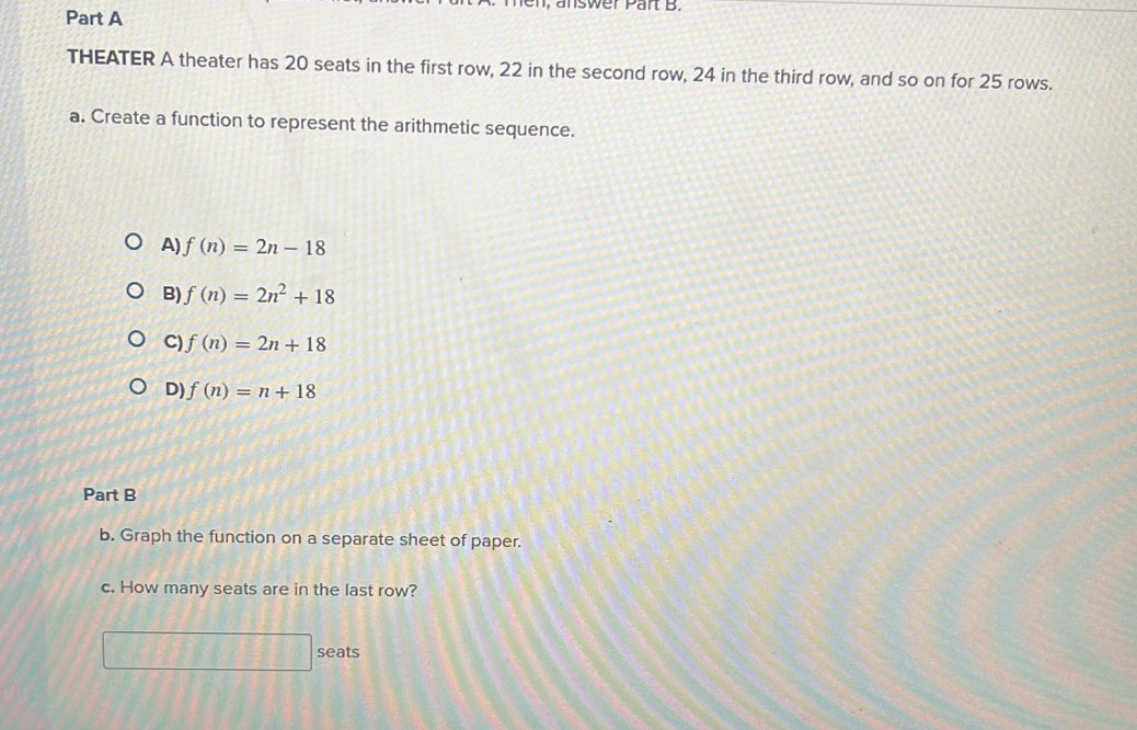 I, answer Part B.
Part A
THEATER A theater has 20 seats in the first row, 22 in the second row, 24 in the third row, and so on for 25 rows.
a. Create a function to represent the arithmetic sequence.
A) f(n)=2n-18
B) f(n)=2n^2+18
C) f(n)=2n+18
D) f(n)=n+18
Part B
b. Graph the function on a separate sheet of paper.
c. How many seats are in the last row?
seats