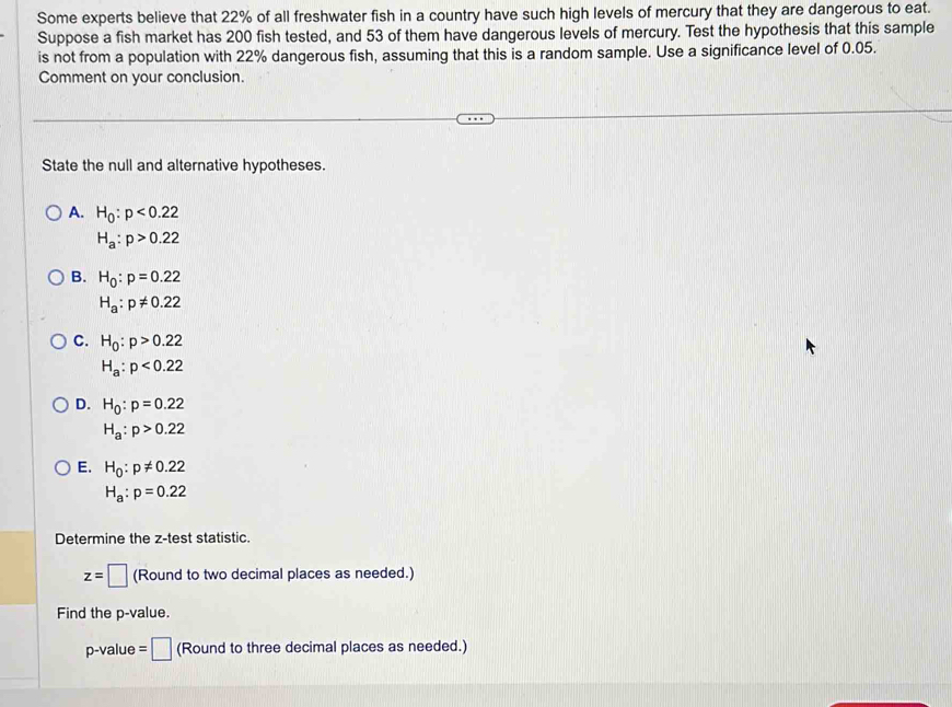 Some experts believe that 22% of all freshwater fish in a country have such high levels of mercury that they are dangerous to eat.
Suppose a fish market has 200 fish tested, and 53 of them have dangerous levels of mercury. Test the hypothesis that this sample
is not from a population with 22% dangerous fish, assuming that this is a random sample. Use a significance level of 0.05.
Comment on your conclusion.
State the null and alternative hypotheses.
A. H_0:p<0.22
H_a:p>0.22
B. H_0:p=0.22
H_a:p!= 0.22
C. H_0:p>0.22
H_a:p<0.22
D. H_0:p=0.22
H_a:p>0.22
E. H_0:p!= 0.22
H_a:p=0.22
Determine the z -test statistic.
z=□ (Round to two decimal places as needed.)
Find the p -value.
p-value = =□ (Round to three decimal places as needed.)