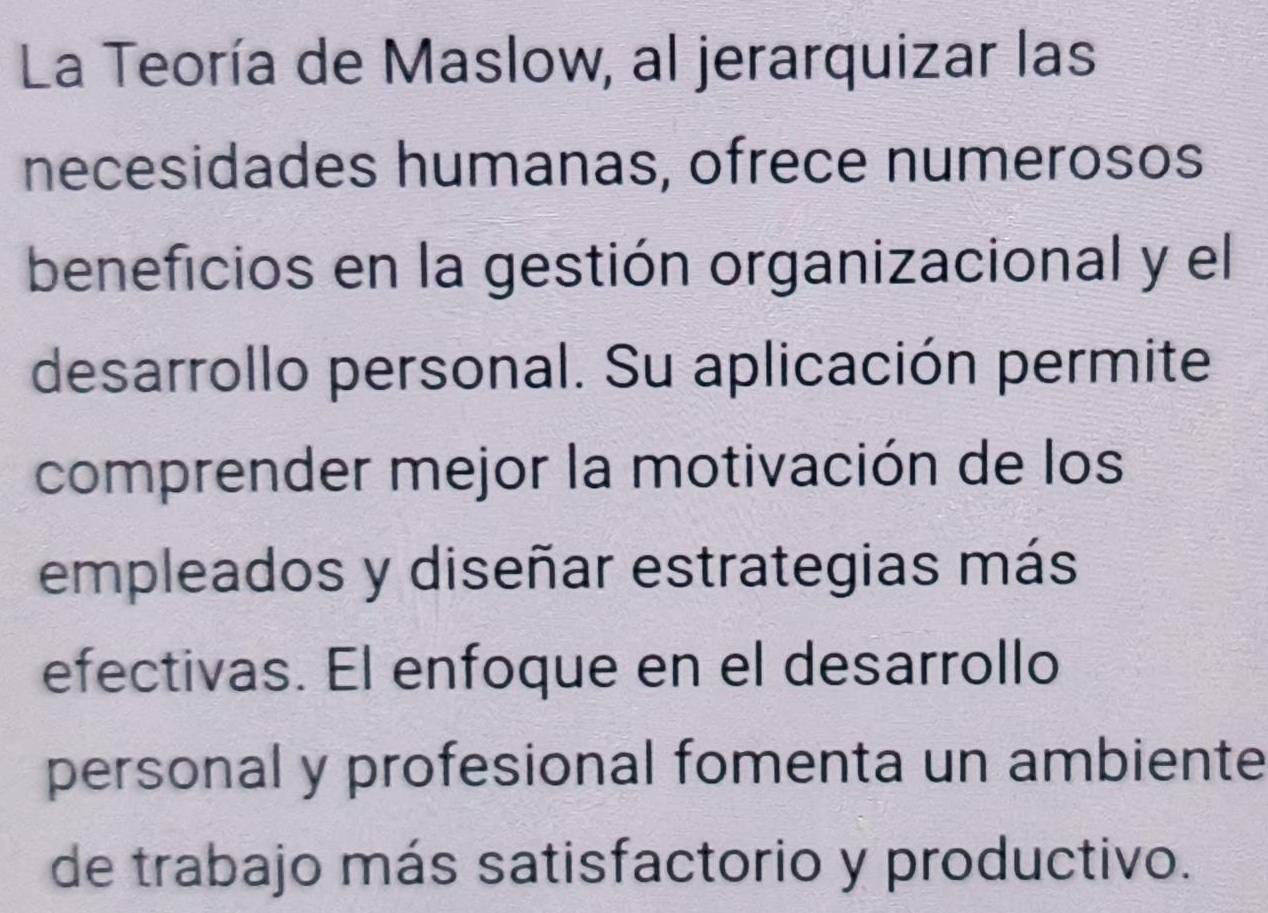 La Teoría de Maslow, al jerarquizar las 
necesidades humanas, ofrece numerosos 
beneficios en la gestión organizacional y el 
desarrollo personal. Su aplicación permite 
comprender mejor la motivación de los 
empleados y diseñar estrategias más 
efectivas. El enfoque en el desarrollo 
personal y profesional fomenta un ambiente 
de trabajo más satisfactorio y productivo.