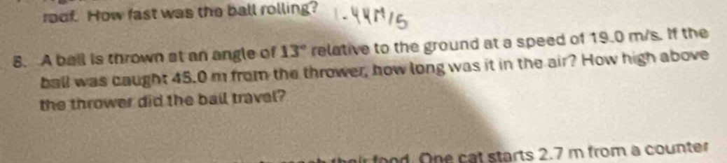 roof. How fast was the ball rolling? 
8. A ball is thrown at an angle of 13° relative to the ground at a speed of 19.0 m/s. If the 
ball was caught 45.0 m from the thrower, how long was it in the air? How high above 
the thrower did the ball travel? 
od. One cat starts 2.7 m from a counter