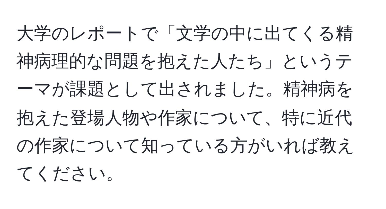 大学のレポートで「文学の中に出てくる精神病理的な問題を抱えた人たち」というテーマが課題として出されました。精神病を抱えた登場人物や作家について、特に近代の作家について知っている方がいれば教えてください。