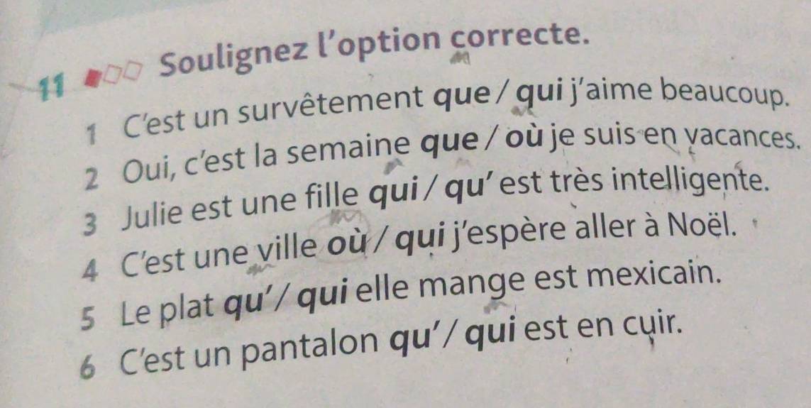 Soulignez l’option correcte. 
11 
1 C'est un survêtement que / qui j'aime beaucoup. 
2 Oui, c'est la semaine que / où je suis en yacances. 
3 Julie est une fille qui / qu'est très intelligente. 
4 C'est une ville où / qui j'espère aller à Noël. 
5 Le plat qu'/ qui elle mange est mexicain. 
6 C'est un pantalon qu'/ qui est en cuir.