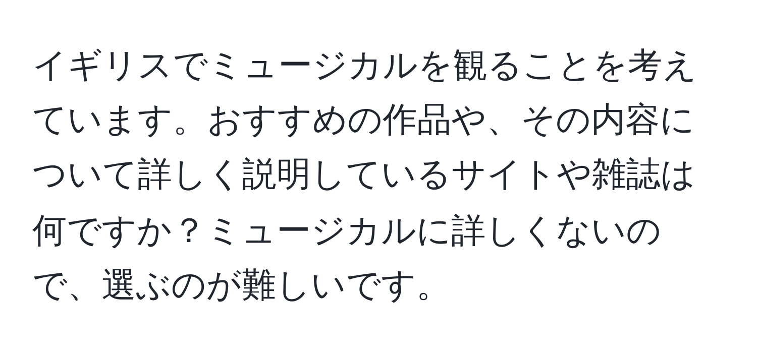 イギリスでミュージカルを観ることを考えています。おすすめの作品や、その内容について詳しく説明しているサイトや雑誌は何ですか？ミュージカルに詳しくないので、選ぶのが難しいです。