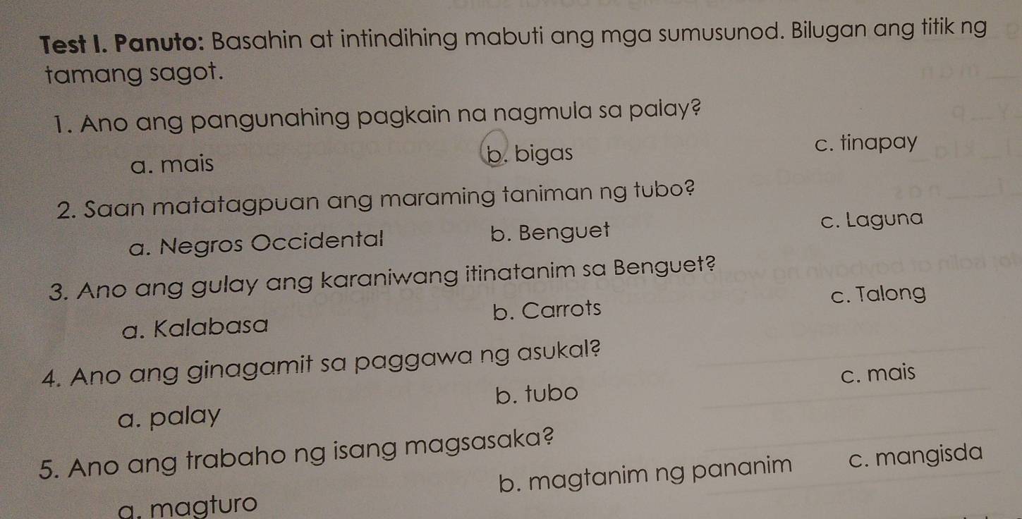 Test I. Panuto: Basahin at intindihing mabuti ang mga sumusunod. Bilugan ang titik ng
tamang sagot.
1. Ano ang pangunahing pagkain na nagmula sa palay?
a. mais b. bigas
c. tinapay
2. Saan matatagpuan ang maraming taniman ng tubo?
a. Negros Occidental b. Benguet
c. Laguna
3. Ano ang gulay ang karaniwang itinatanim sa Benguet?
c. Talong
a. Kalabasa b. Carrots
4. Ano ang ginagamit sa paggawa ng asukal?
b. tubo c. mais
a. palay
5. Ano ang trabaho ng isang magsasaka?
α. mɑgturo b. magtanim ng pananim c. mangisda