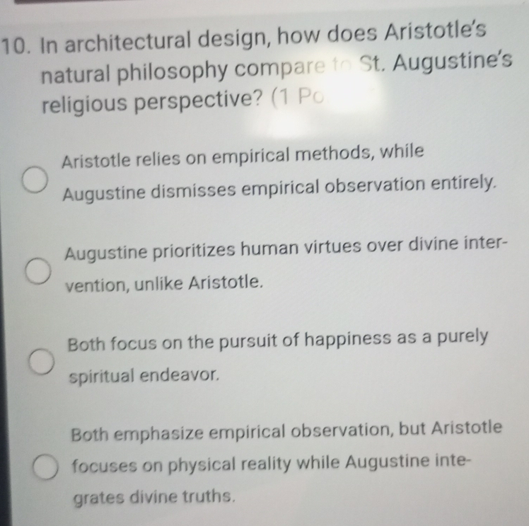 In architectural design, how does Aristotle's
natural philosophy compare to St. Augustine's
religious perspective? (1 P○
Aristotle relies on empirical methods, while
Augustine dismisses empirical observation entirely.
Augustine prioritizes human virtues over divine inter-
vention, unlike Aristotle.
Both focus on the pursuit of happiness as a purely
spiritual endeavor.
Both emphasize empirical observation, but Aristotle
focuses on physical reality while Augustine inte-
grates divine truths.