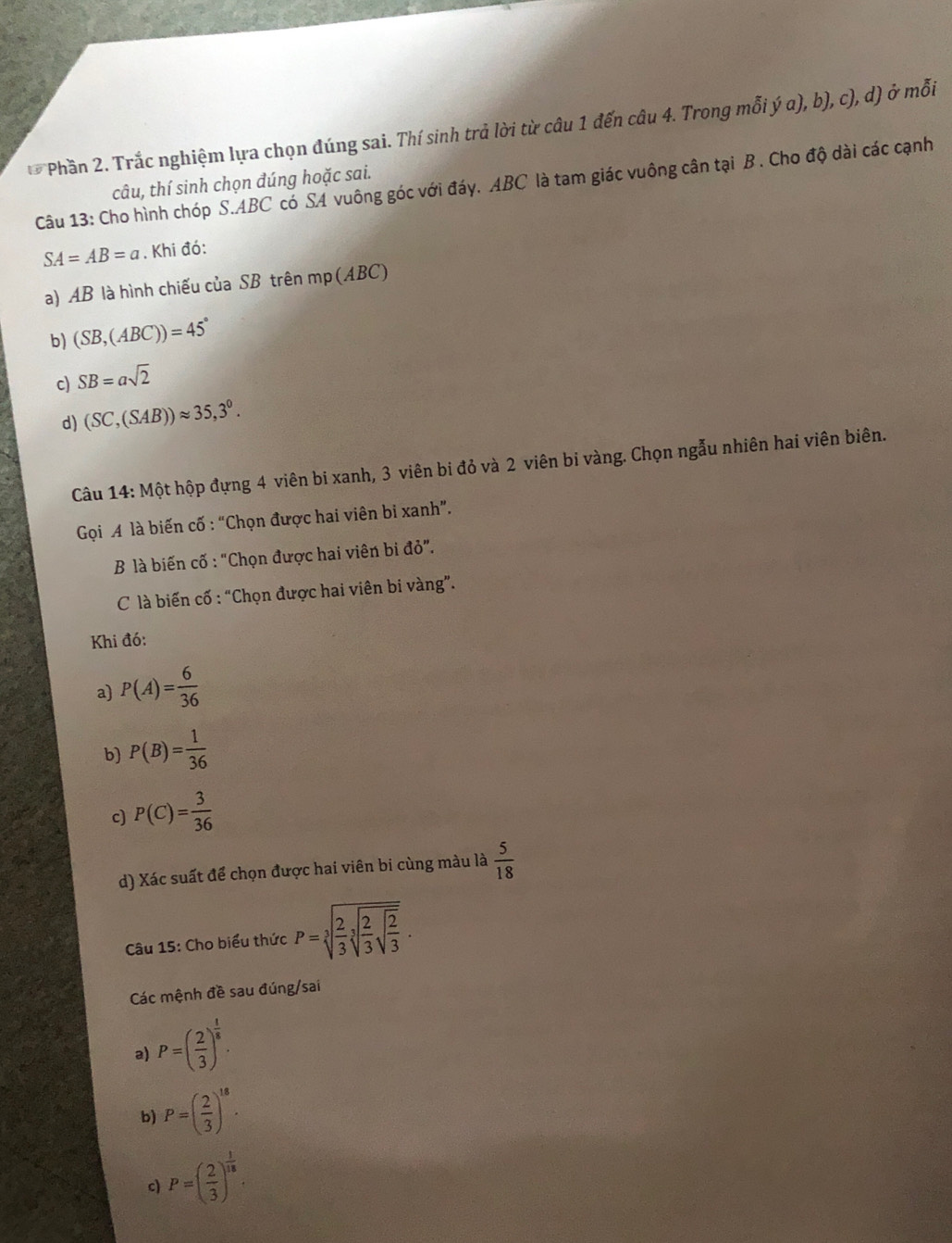 Phần 2. Trắc nghiệm lựa chọn đúng sai. Thí sinh trả lời từ câu 1 đến câu 4. Trong mỗi ý a), b), c), d) ở mỗi
Câu 13: Cho hình chóp S. ABC có SA vuông góc với đáy. ABC là tam giác vuông cân tại B. Cho độ dài các cạnh tâu, thí sinh chọn đúng hoặc sai.
SA=AB=a. Khi đó:
a) AB là hình chiếu của SB trên mp (ABC)
b) (SB,(ABC))=45°
c) SB=asqrt(2)
d) (SC,(SAB))approx 35,3°. 
Câu 14: Một hộp đựng 4 viên bi xanh, 3 viên bi đỏ và 2 viên bi vàng. Chọn ngẫu nhiên hai viên biên.
Gọi A là biến cố : “Chọn được hai viên bi xanh”.
B là biến cố : "Chọn được hai viên bi d0''. 
C là biến cố : “Chọn được hai viên bi vàng”.
Khi đó:
a) P(A)= 6/36 
b) P(B)= 1/36 
c) P(C)= 3/36 
d) Xác suất để chọn được hai viên bi cùng màu là  5/18 
Câu 15: Cho biểu thức P=sqrt[3](frac 2)3sqrt[3](frac 2)3sqrt(frac 2)3.
Các mệnh đề sau đúng/sai
a) P=( 2/3 )^ 1/8 .
b) P=( 2/3 )^18.
c) P=( 2/3 )^ 1/18 