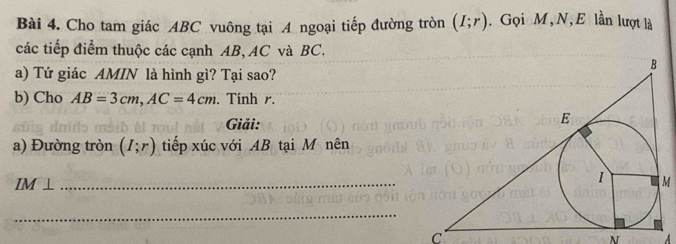 Cho tam giác ABC vuông tại A ngoại tiếp đường tròn (I;r). Gọi M, N, E lần lượt là 
các tiếp điểm thuộc các cạnh AB, AC và BC. 
a) Tứ giác AMIN là hình gì? Tại sao? 
b) Cho AB=3cm, AC=4cm. Tính r. 
Giải: 
a) Đường tròn (I;r) tiếp xúc với AB tại M nên 
IM ⊥_
M
_
C
N A