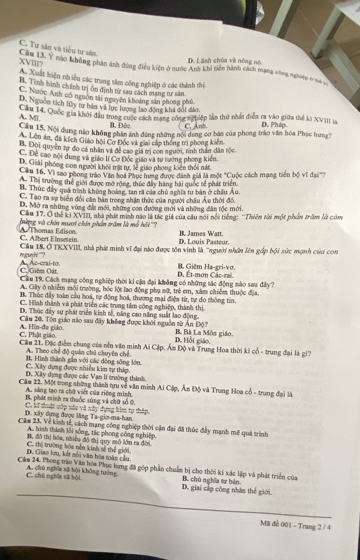 C. Tư sản và tiểu tư sản.
XVIII?
D. Lãnh chúa và nông nô.
Câu 13, Y nào không phản ảnh đúng điều kiện ở nước Anh khi tiền hành cách mạng công nghiệp ở thể v
A. Xuất hiện nh iều các trung tâm công nghiệp ở các thành thị.
B. Tình hình chính trị ôn định từ sau cách mạng tư sản
C. Nước Anh có nguồn tài nguyên khoáng sản phong phú.
D. Nguồn tích lũy tư bản và lực lượng lao động khá dổi dào,
Câu 14. Quốc gia khởi đầu trong cuộc cách mạng công nghiệp lần thứ nhất diễn ra vào giữa thế kỉ XVIII là
A. Mī.
B. Đức C. Anh. D. Pháp.
Câu 15. Nội dung nào không phản ánh đúng những nội dung cơ bản của phong trào văn hóa Phục hưng?
A. Lên án, đà kích Giáo hội Cơ Đốc và giai cáp thống trị phong kiến.
B. Đòi quyền tự do cá nhân và đề cao giá trị con người, tinh thần dân tộc.
C. Đề cao nội dung và giáo lí Cơ Đốc giáo và tư tưởng phong kiến.
D. Giải phóng con người khỏi trật tự, lễ giáo phong kiến thối nát.
Câu 16. Vì sao phong trào Văn hoá Phục hưng được đánh giá là một "Cuộc cách mạng tiến bộ vĩ đại"?
A. Thị trường thể giới được mở rộng, thúc đây hàng hải quốc tế phát triển.
B. Thúc đầy quá trình khủng hoảng, tan rã của chủ nghĩa tư bản ở châu Âu.
C. Tạo ra sự biến đổi căn bản trong nhận thức của người châu Âu thời đó.
D. Mở ra những vùng đất mới, những con đường mới và những dân tộc mới.
Câu 17. Ở thế kỉ XVIII, nhà phát minh nào là tác giả của câu nói nổi tiếng: 'Thiên tài một phần trăm là cảm
bứng và chin mươi chín phần trăm là mồ hồi ''?
Thomas Edison. B. James Watt.
C. Albert Elnsetein. D. Louis Pasteur.
Câu 18. Ở TKXVIII, nhà phát minh vĩ đại nào được tôn vinh là 'người nhân lên gấp bội sức mạnh của con
người ''?
A Ác-crai-tơ, B. Giêm Ha-gri-vơ.
C. Giêm Oát. D. Ét-mơn Các-rai.
Câu 19. Cách mạng công nghiệp thời kì cận đại không có những tác động nào sau đây?
A. Gây ô nhiễm môi trường, bóc lột lao động phụ nữ, trẻ em, xâm chiếm thuộc địa.
B. Thúc đầy toàn cầu hoá, tự động hoá, thương mại điện từ, tự do thông tin.
C. Hình thành và phát triển các trung tâm công nghiệp, thành thị.
D. Thúc đầy sự phát triển kinh tế, nâng cao năng suất lao động.
Câu 20. Tôn giáo nào sau đây không được khởi nguồn từ Ấn Độ?
A. Hin-đu giáo. B. Bà La Môn giáo.
C. Phật giáo. D. Hồi giáo.
Câu 21. Đặc điểm chung của nền văn minh Ai Cập. Ấn Độ và Trung Hoa thời kì cổ - trung đại là gì?
A. Theo chế độ quân chủ chuyên chế.
B. Hình thành gắn với các dòng sông lớn.
C. Xây dựng được nhiều kim tự tháp.
D. Xây dựng được các Vạn lí trường thành.
Câu 22. Một trong những thành tựu về văn minh Ai Cập, Ấn Độ và Trung Hoa cổ - trung đại là
A. sảng tạo ra chữ viết của riêng mình.
B. phát minh ra thuốc súng và chữ số 0,
C. kĩ thuật ướp xác và xây dựng kim tự tháp,
D. xây dựng được lăng Ta-giơ-ma-han.
Cầu 23. Về kinh tế, cách mạng công nghiệp thời cận đại đã thúc đầy mạnh mẽ quá trình
A. hình thành lối sống, tác phong công nghiệp.
B. đô thị hóa, nhiều đô thị quy mô lớn ra đời.
C. thị trường hóa nền kinh tế thế giới.
D. Giao lưu, kết nổi văn hóa toàn cầu.
Câu 24. Phong trào Văn hóa Phục hưng đã góp phần chuẩn bị cho thời kì xác lập và phát triển của
A. chủ nghĩa xã hội không tưởng B. chủ nghĩa tư bản.
C. chủ nghĩa xã hội D. giai cấp công nhân thế giới.
Mã đề 001 - Trang 2 / 4
