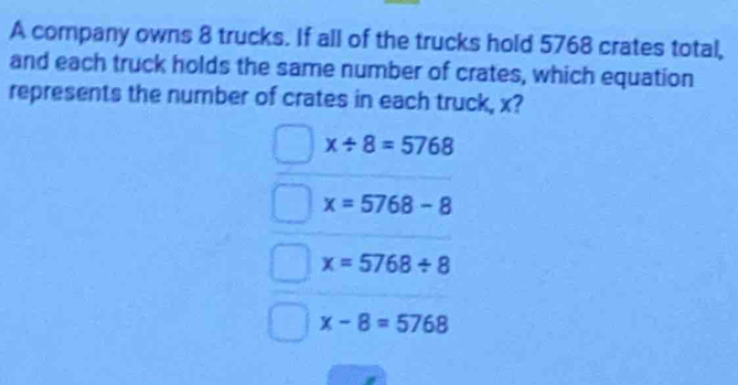 A company owns 8 trucks. If all of the trucks hold 5768 crates total,
and each truck holds the same number of crates, which equation
represents the number of crates in each truck, x?
x/ 8=5768
x=5768-8
x=5768/ 8
x-8=5768